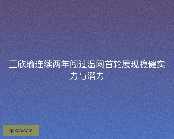 王欣瑜连续两年闯过温网首轮展现稳健实力与潜力